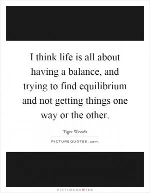 I think life is all about having a balance, and trying to find equilibrium and not getting things one way or the other Picture Quote #1