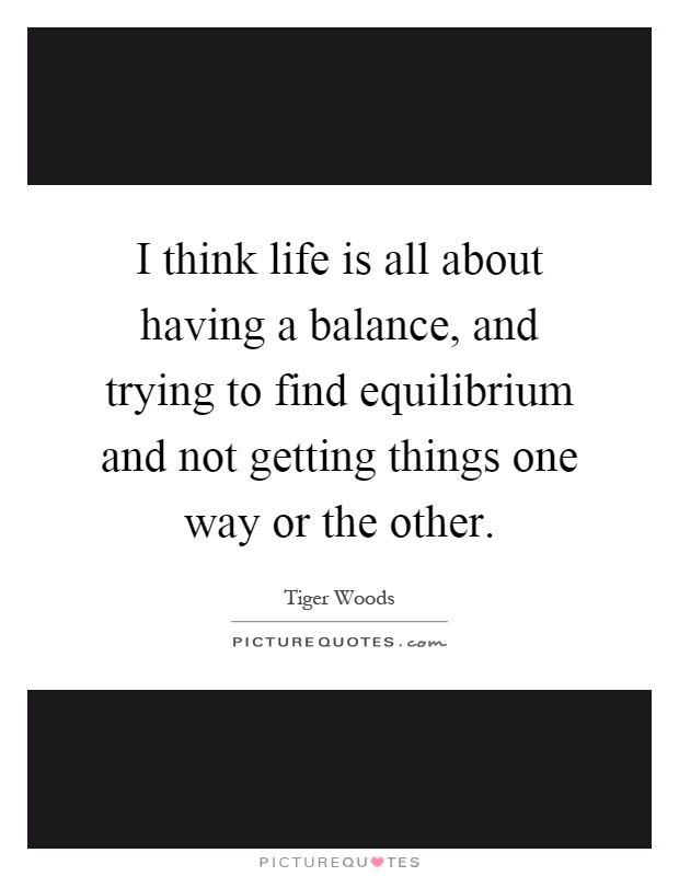I think life is all about having a balance, and trying to find equilibrium and not getting things one way or the other Picture Quote #1