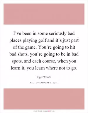I’ve been in some seriously bad places playing golf and it’s just part of the game. You’re going to hit bad shots, you’re going to be in bad spots, and each course, when you learn it, you learn where not to go Picture Quote #1