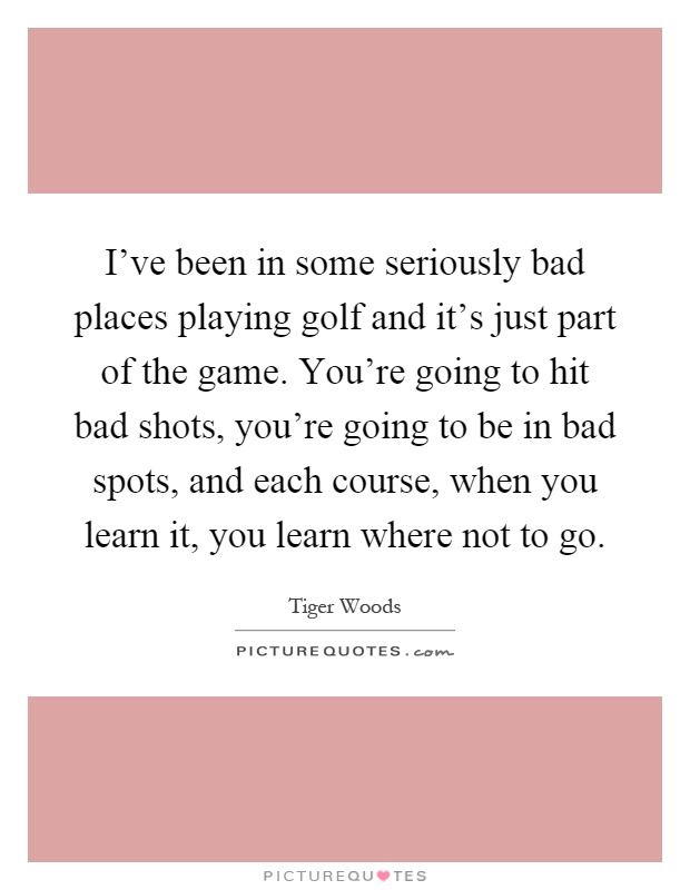 I've been in some seriously bad places playing golf and it's just part of the game. You're going to hit bad shots, you're going to be in bad spots, and each course, when you learn it, you learn where not to go Picture Quote #1