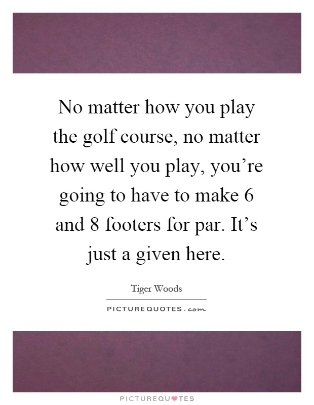 No matter how you play the golf course, no matter how well you play, you're going to have to make 6 and 8 footers for par. It's just a given here Picture Quote #1