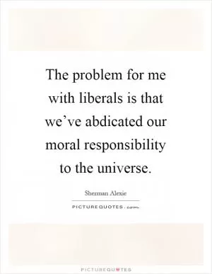 The problem for me with liberals is that we’ve abdicated our moral responsibility to the universe Picture Quote #1