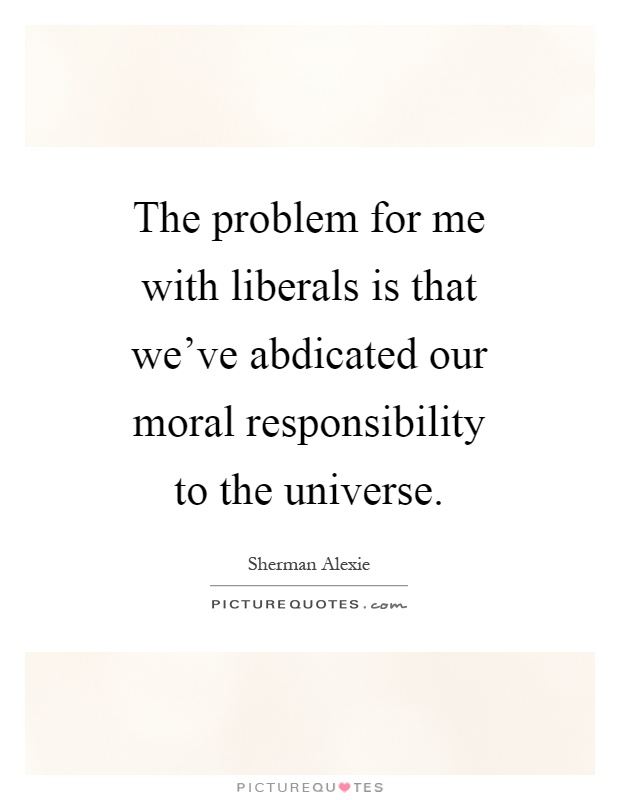 The problem for me with liberals is that we've abdicated our moral responsibility to the universe Picture Quote #1