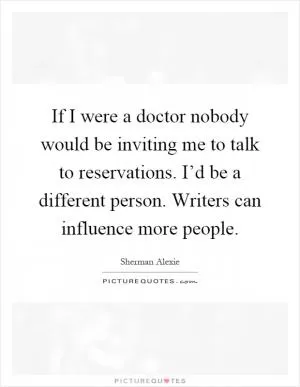 If I were a doctor nobody would be inviting me to talk to reservations. I’d be a different person. Writers can influence more people Picture Quote #1
