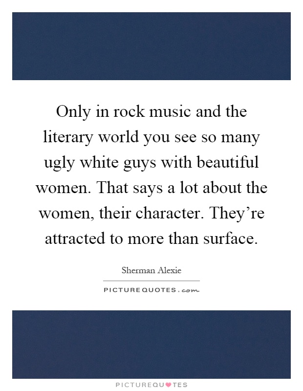 Only in rock music and the literary world you see so many ugly white guys with beautiful women. That says a lot about the women, their character. They're attracted to more than surface Picture Quote #1