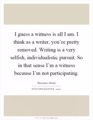 I guess a witness is all I am. I think as a writer, you’re pretty removed. Writing is a very selfish, individualistic pursuit. So in that sense I’m a witness because I’m not participating Picture Quote #1