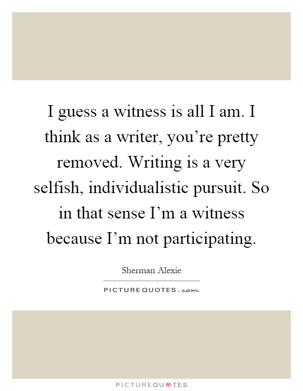 I guess a witness is all I am. I think as a writer, you're pretty removed. Writing is a very selfish, individualistic pursuit. So in that sense I'm a witness because I'm not participating Picture Quote #1