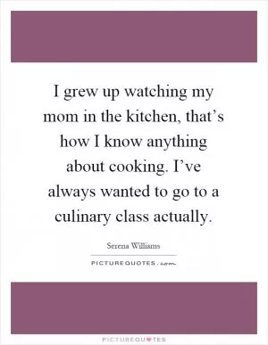 I grew up watching my mom in the kitchen, that’s how I know anything about cooking. I’ve always wanted to go to a culinary class actually Picture Quote #1