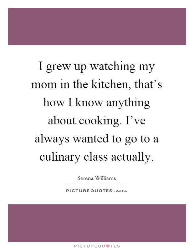 I grew up watching my mom in the kitchen, that's how I know anything about cooking. I've always wanted to go to a culinary class actually Picture Quote #1
