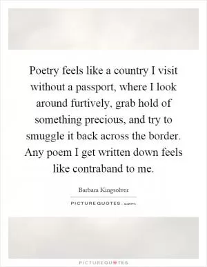 Poetry feels like a country I visit without a passport, where I look around furtively, grab hold of something precious, and try to smuggle it back across the border. Any poem I get written down feels like contraband to me Picture Quote #1