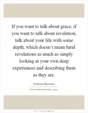 If you want to talk about grace, if you want to talk about revelation, talk about your life with some depth, which doesn’t mean lurid revelations as much as simply looking at your own deep experiences and describing them as they are Picture Quote #1