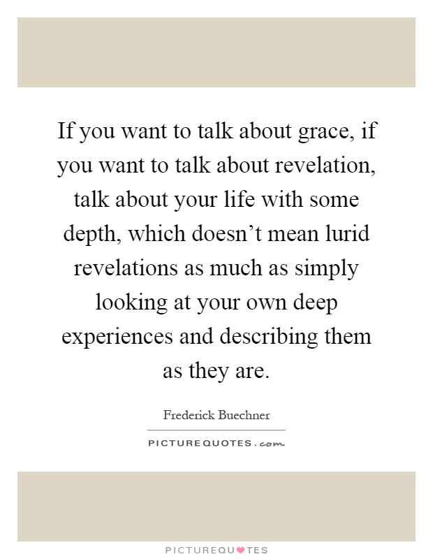 If you want to talk about grace, if you want to talk about revelation, talk about your life with some depth, which doesn't mean lurid revelations as much as simply looking at your own deep experiences and describing them as they are Picture Quote #1