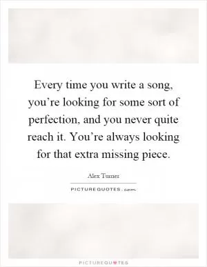Every time you write a song, you’re looking for some sort of perfection, and you never quite reach it. You’re always looking for that extra missing piece Picture Quote #1