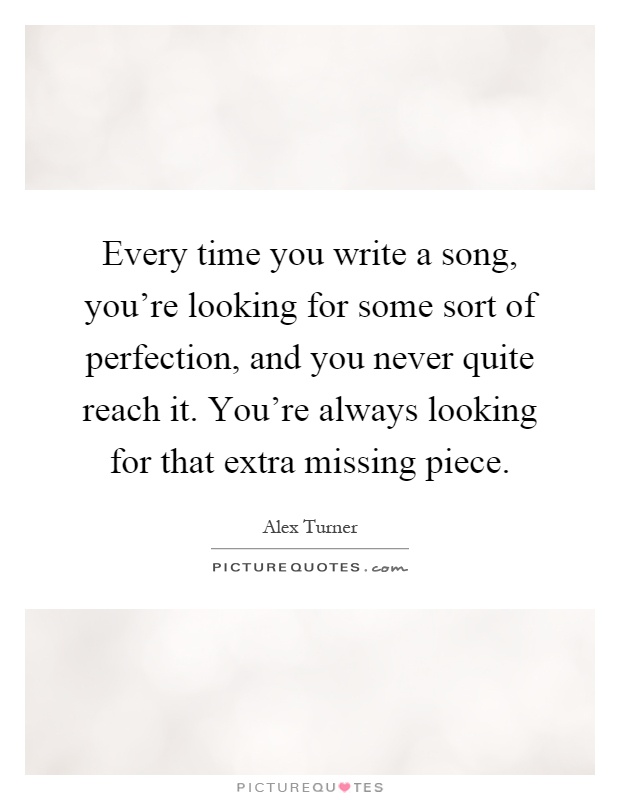 Every time you write a song, you're looking for some sort of perfection, and you never quite reach it. You're always looking for that extra missing piece Picture Quote #1