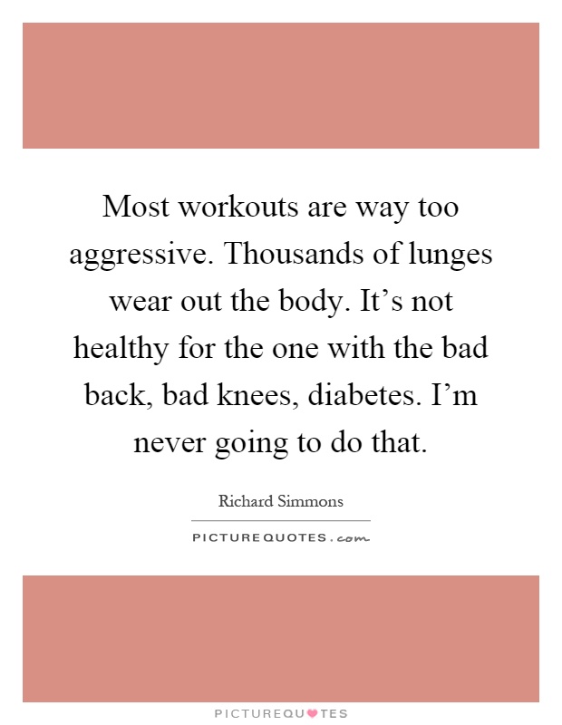 Most workouts are way too aggressive. Thousands of lunges wear out the body. It's not healthy for the one with the bad back, bad knees, diabetes. I'm never going to do that Picture Quote #1