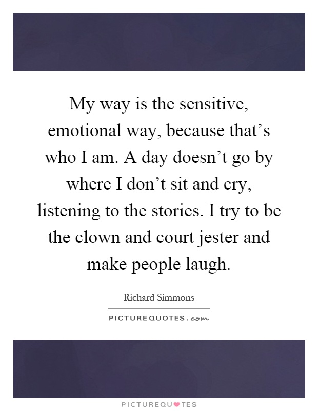 My way is the sensitive, emotional way, because that's who I am. A day doesn't go by where I don't sit and cry, listening to the stories. I try to be the clown and court jester and make people laugh Picture Quote #1