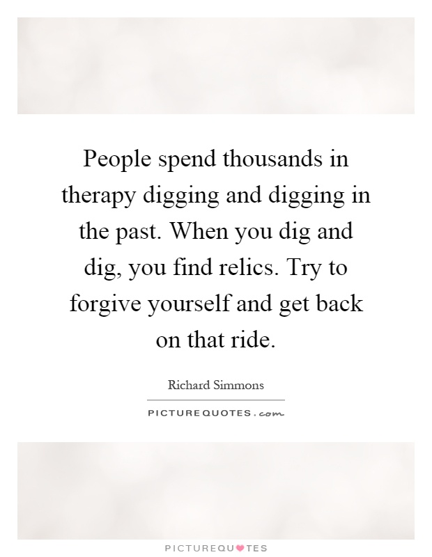 People spend thousands in therapy digging and digging in the past. When you dig and dig, you find relics. Try to forgive yourself and get back on that ride Picture Quote #1