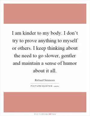 I am kinder to my body. I don’t try to prove anything to myself or others. I keep thinking about the need to go slower, gentler and maintain a sense of humor about it all Picture Quote #1