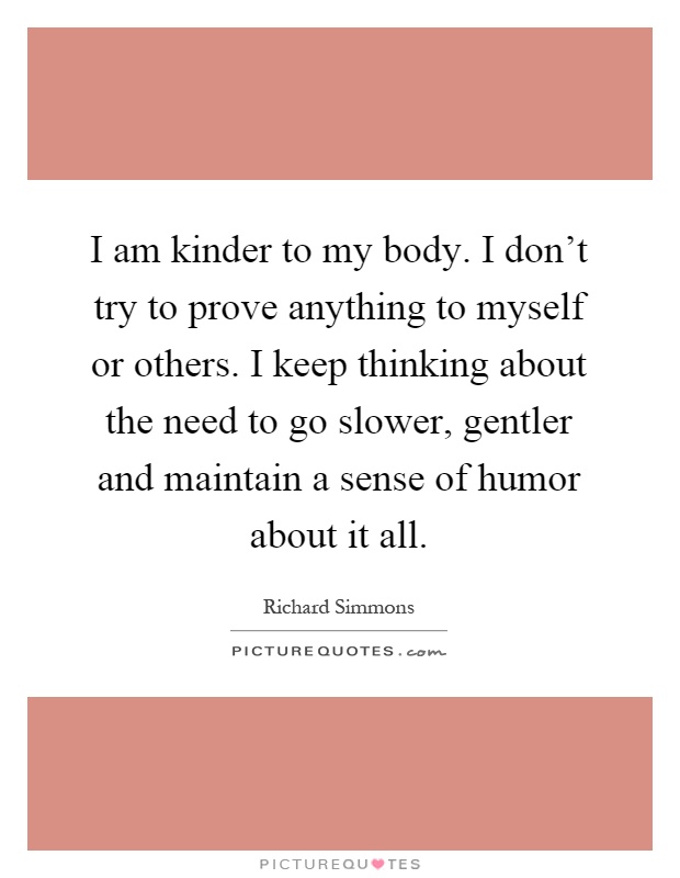 I am kinder to my body. I don't try to prove anything to myself or others. I keep thinking about the need to go slower, gentler and maintain a sense of humor about it all Picture Quote #1