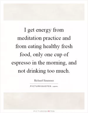 I get energy from meditation practice and from eating healthy fresh food, only one cup of espresso in the morning, and not drinking too much Picture Quote #1