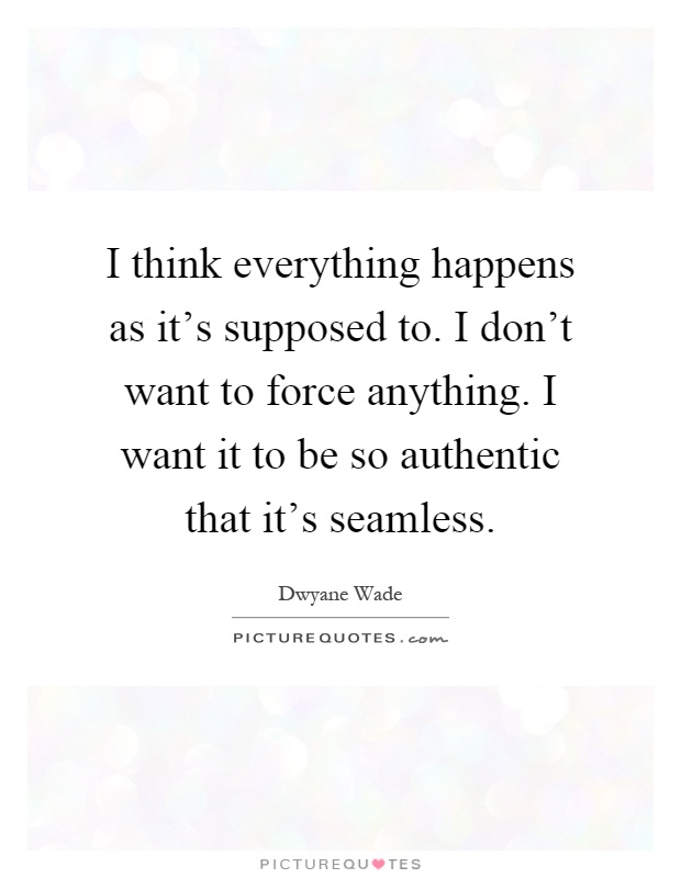 I think everything happens as it's supposed to. I don't want to force anything. I want it to be so authentic that it's seamless Picture Quote #1