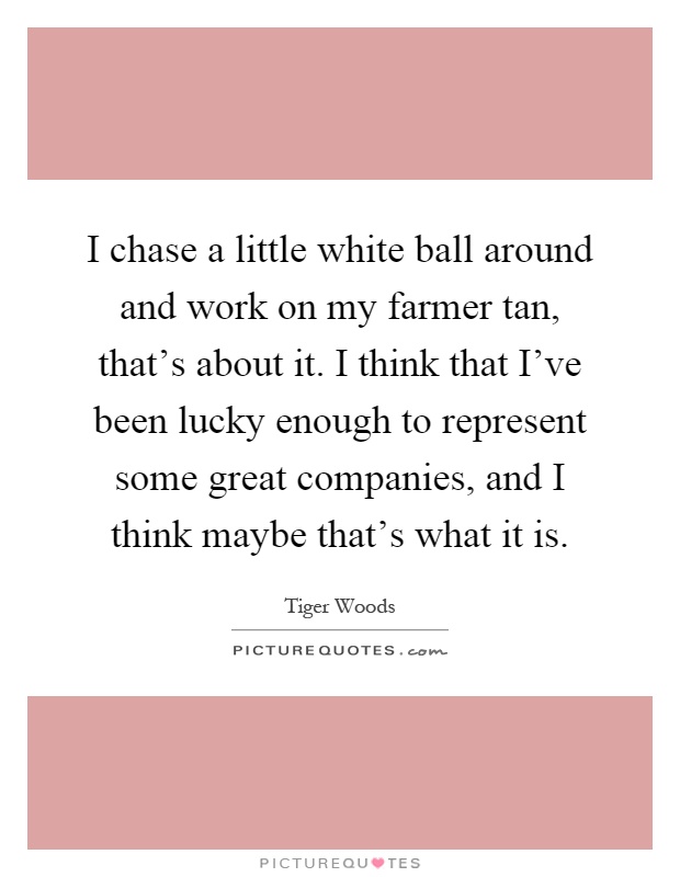 I chase a little white ball around and work on my farmer tan, that's about it. I think that I've been lucky enough to represent some great companies, and I think maybe that's what it is Picture Quote #1