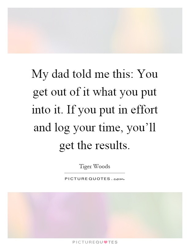 My dad told me this: You get out of it what you put into it. If you put in effort and log your time, you'll get the results Picture Quote #1