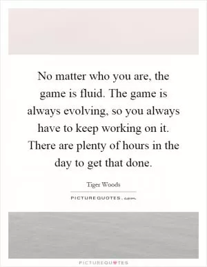 No matter who you are, the game is fluid. The game is always evolving, so you always have to keep working on it. There are plenty of hours in the day to get that done Picture Quote #1