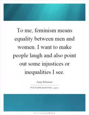 To me, feminism means equality between men and women. I want to make people laugh and also point out some injustices or inequalities I see Picture Quote #1