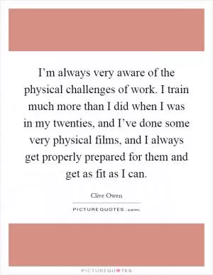I’m always very aware of the physical challenges of work. I train much more than I did when I was in my twenties, and I’ve done some very physical films, and I always get properly prepared for them and get as fit as I can Picture Quote #1