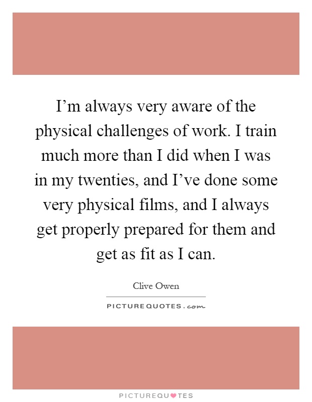 I'm always very aware of the physical challenges of work. I train much more than I did when I was in my twenties, and I've done some very physical films, and I always get properly prepared for them and get as fit as I can Picture Quote #1
