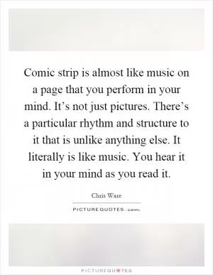 Comic strip is almost like music on a page that you perform in your mind. It’s not just pictures. There’s a particular rhythm and structure to it that is unlike anything else. It literally is like music. You hear it in your mind as you read it Picture Quote #1