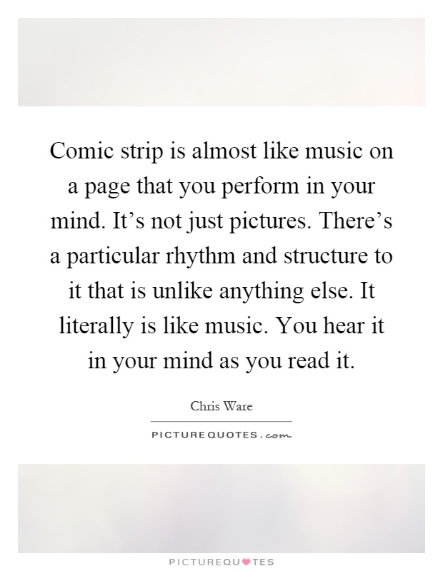 Comic strip is almost like music on a page that you perform in your mind. It's not just pictures. There's a particular rhythm and structure to it that is unlike anything else. It literally is like music. You hear it in your mind as you read it Picture Quote #1