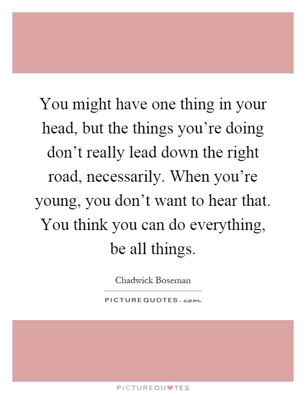 You might have one thing in your head, but the things you're doing don't really lead down the right road, necessarily. When you're young, you don't want to hear that. You think you can do everything, be all things Picture Quote #1