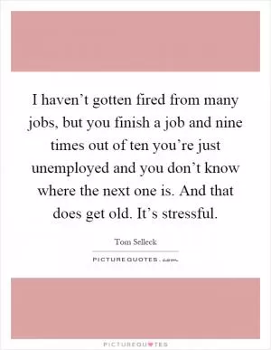I haven’t gotten fired from many jobs, but you finish a job and nine times out of ten you’re just unemployed and you don’t know where the next one is. And that does get old. It’s stressful Picture Quote #1
