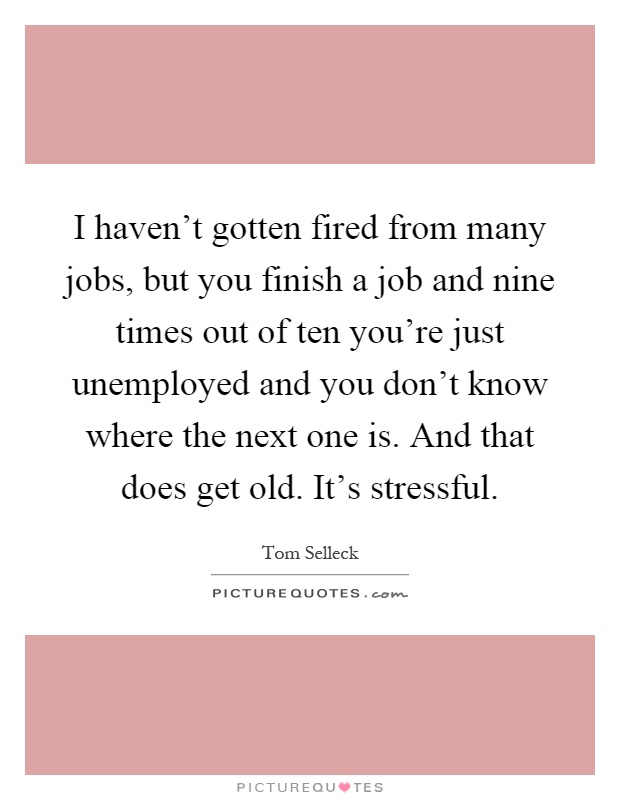 I haven't gotten fired from many jobs, but you finish a job and nine times out of ten you're just unemployed and you don't know where the next one is. And that does get old. It's stressful Picture Quote #1