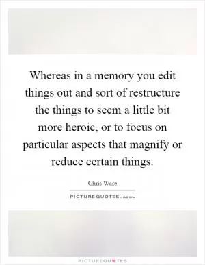 Whereas in a memory you edit things out and sort of restructure the things to seem a little bit more heroic, or to focus on particular aspects that magnify or reduce certain things Picture Quote #1