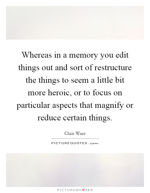 Whereas in a memory you edit things out and sort of restructure the things to seem a little bit more heroic, or to focus on particular aspects that magnify or reduce certain things Picture Quote #1