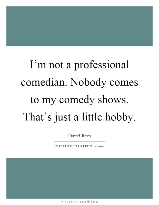 I'm not a professional comedian. Nobody comes to my comedy shows. That's just a little hobby Picture Quote #1