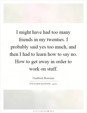 I might have had too many friends in my twenties. I probably said yes too much, and then I had to learn how to say no. How to get away in order to work on stuff Picture Quote #1