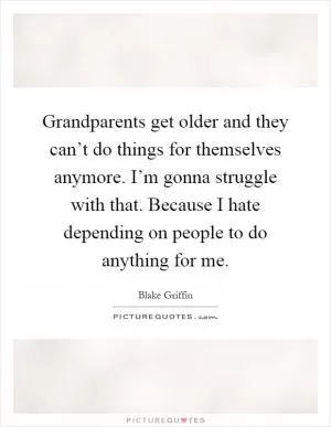 Grandparents get older and they can’t do things for themselves anymore. I’m gonna struggle with that. Because I hate depending on people to do anything for me Picture Quote #1