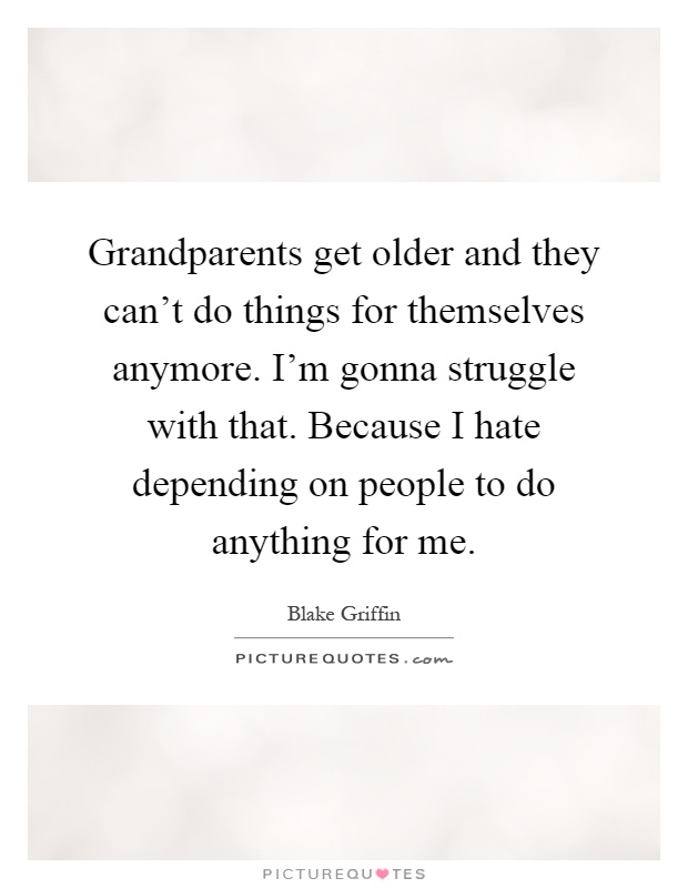 Grandparents get older and they can't do things for themselves anymore. I'm gonna struggle with that. Because I hate depending on people to do anything for me Picture Quote #1