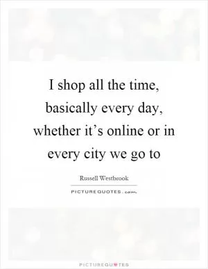 I shop all the time, basically every day, whether it’s online or in every city we go to Picture Quote #1