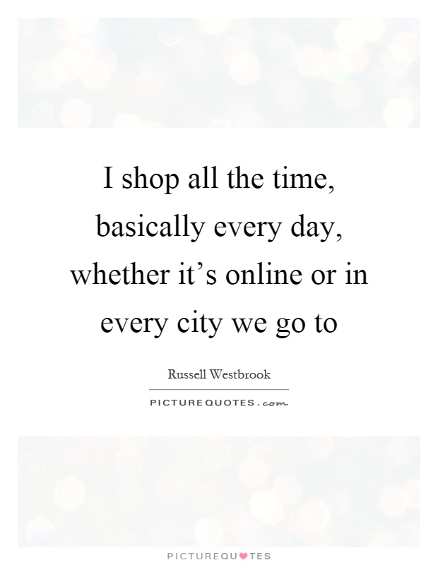 I shop all the time, basically every day, whether it's online or in every city we go to Picture Quote #1
