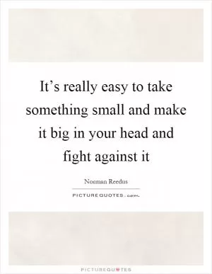 It’s really easy to take something small and make it big in your head and fight against it Picture Quote #1