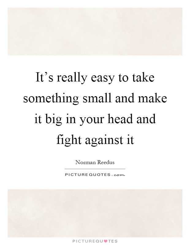 It's really easy to take something small and make it big in your head and fight against it Picture Quote #1