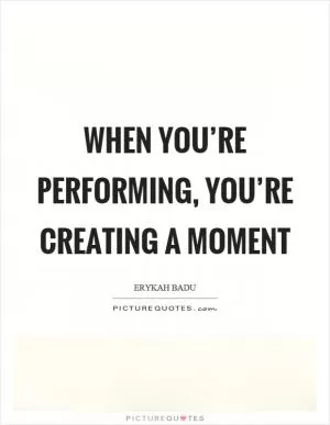 When you’re performing, you’re creating a moment Picture Quote #1