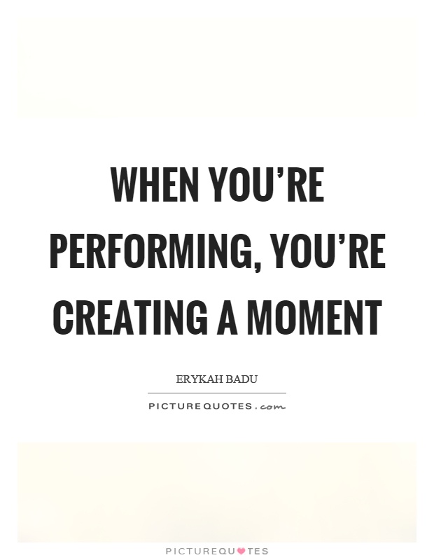 When you're performing, you're creating a moment Picture Quote #1