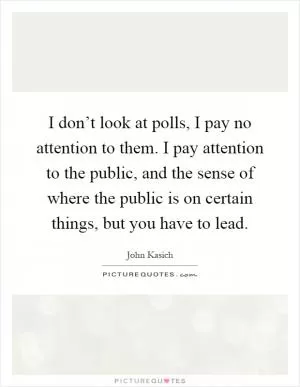 I don’t look at polls, I pay no attention to them. I pay attention to the public, and the sense of where the public is on certain things, but you have to lead Picture Quote #1