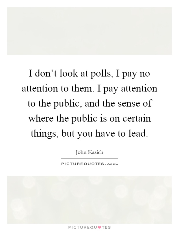 I don't look at polls, I pay no attention to them. I pay attention to the public, and the sense of where the public is on certain things, but you have to lead Picture Quote #1